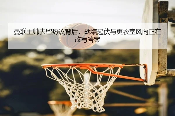 曼联主帅去留热议背后，战绩起伏与更衣室风向正在改写答案